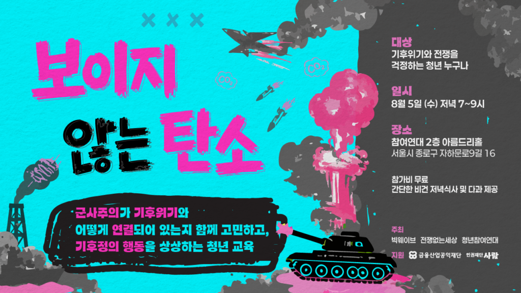 [이미지 개요]
첫 번째 세로형 웹자보와 동일한 디자인 요소를 활용하여 가로로 재배치한 웹자보입니다. 화면의 왼쪽 2/3 영역은 하늘색 바탕의 일러스트와 메인 타이틀이 차지하고 있으며, 오른쪽 1/3 영역은 짙은 회색(검은 연기) 바탕 위에 상세 안내 텍스트가 정렬되어 있습니다.

[텍스트 내용]
메인 타이틀 (좌측 상단): 보이지 않는 탄소 ('보이지', '탄소'는 분홍색, '않는'은 검은색)

소제목 (좌측 하단 말풍선 안): 군사주의가 기후위기와 어떻게 연결되어 있는지 함께 고민하고, 기후정의 행동을 상상하는 청년 교육

상세 정보 (우측 상단):

대상: 기후위기와 전쟁을 걱정하는 청년 누구나

일시: 8월 5일 (수) 저녁 7~9시

장소: 참여연대 2층 아름드리홀 (서울시 종로구 자하문로9길 16)

안내: 참가비 무료, 간단한 비건 저녁식사 및 다과 제공

주최/지원 (우측 하단):

주최: 빅웨이브, 전쟁없는세상, 청년참여연대

지원: 금융산업공익재단, 인권재단 사람

[시각적 요소 상세 설명]

좌측 영역: 하늘색 배경 위에 거친 질감의 타이틀이 있고, 그 아래로 검은색 말풍선 글상자가 있습니다. 말풍선 바로 오른쪽에 포신에서 분홍색 불꽃을 뿜는 탱크가 배치되어 있습니다. 타이틀 주변에는 전투기, 미사일, 'CO2' 분자 기호가 날아다니고 있습니다.

우측 영역: 짙은 회색의 거대한 폭발 연기가 화면 오른쪽을 가득 채우고 있으며, 그 경계면에 분홍색 버섯구름 폭발 일러스트가 더해져 있습니다. 이 어두운 연기 배경 위에 흰색과 분홍색 글씨로 행사 상세 정보와 주최/지원 로고가 깔끔하게 적혀 있습니다.