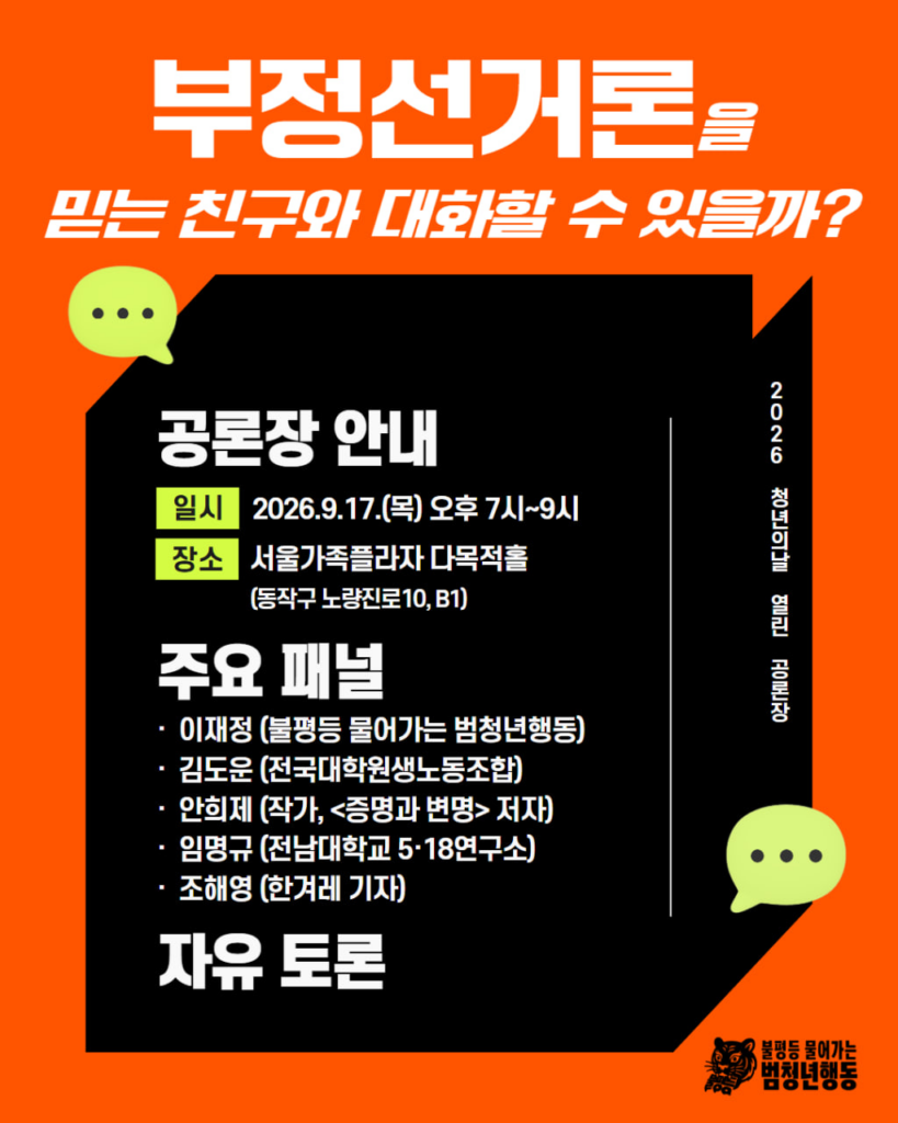 배경 및 색상: 주황색 바탕 위에 검은색 3D 형태의 상자 레이아웃 배치. 아이콘 및 그래픽: 상단 좌측 및 우측 하단에 연두색 말풍선 아이콘 2개.
우측 하단에 호랑이 캐릭터 로고와 '불평등 물어가는 범청년행동' 로고.
레이아웃: 상단에 헤드라인 제목, 중앙 검은 상자 내부에 행사 정보(일시, 장소) 및 주요 패널 정보 배치, 세로형 텍스트 안내 배치.

메인 제목: 부정선거론을 믿는 친구와 대화할 수 있을까?
세로형 텍스트 (우측): 2026 청년의날 열린 공론장
공론장 안내
일시: 2026.9.17.(목) 오후 7시~9시
장소: 서울가족플라자 다목적홀 (동작구 노량진로10, B1)
주요 패널:
이재정 (불평등 물어가는 범청년행동)
김도운 (전국대학원생노동조합)
안희제 (작가, <증명과 변명> 저자)
임명규 (전남대학교 5·18연구소)
조해영 (한겨레 기자)
하단 내용: 자유 토론