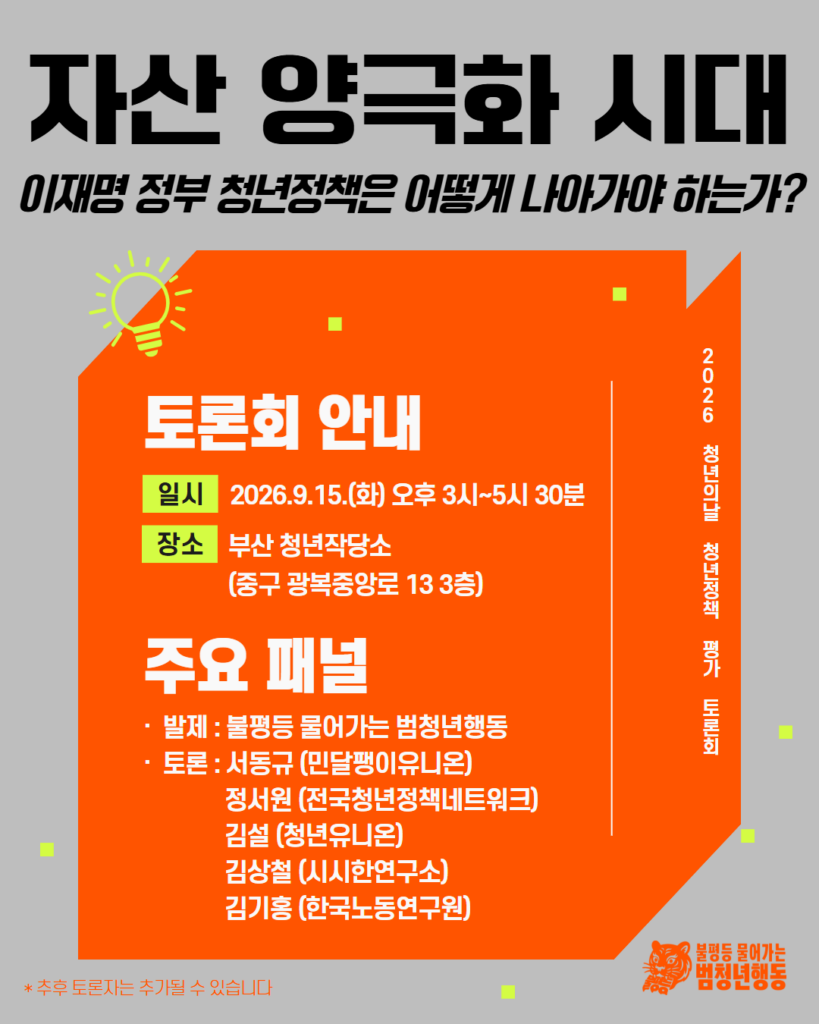 배경 및 색상: 회색 바탕 위에 밝은 주황색 3D 상자 레이아웃 배치. 상자 우측 측면은 다크 오렌지 톤. 주변에 형광 연두색 사각형 요소를 무작위 배치.
아이콘 및 그래픽:
주황색 상자 좌측 상단에 형광 연두색 전구 모양 아이콘.
우측 하단에 호랑이 캐릭터 로고와 '불평등 물어가는 범청년행동' 로고.
레이아웃: 상단에 큰 폰트의 메인 제목, 중앙 주황 상자 내부에 토론회 안내(일시, 장소) 및 패널 명단 배치, 하단에 참고 문구 명시.

메인 제목: 자산 양극화 시대 - 이재명 정부 청년정책은 어떻게 나아가야 하는가?
세로형 텍스트 (우측): 2026 청년의날 청년정책 평가 토론회
토론회 안내
일시: 2026.9.15.(화) 오후 3시~5시 30분
장소: 부산 청년작당소 (중구 광복중앙로 13 3층)
주요 패널
발제: 불평등 물어가는 범청년행동
토론:
서동규 (민달팽이유니온)
정서원 (전국청년정책네트워크)
김설 (청년유니온)
김상철 (시시한연구소)
김기홍 (한국노동연구원)
하단 각주: *추후 토론자는 추가될 수 있습니다