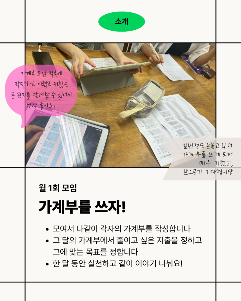 [소개] 월 1회 모여 함께 가계부를 작성하는 모임을 소개하는 이미지. 책상에 앉아 태블릿과 종이 가계부를 보며 가계부를 작성하는 모습의 사진이 가운데 배치되어 있다. 사진 주변에는 “가계부 모임 덕분에 막막하고 어렵고 귀찮은 돈 관리를 한꺼번에 할 수 있어서 항상 좋아요!”, “일 년 정도 손놓고 있던 가계부를 쓰게 되어 매우 기쁘고 앞으로가 기대됩니다”라는 참여자 후기가 적혀 있다. 아래에는 “월 1회 모임 가계부를 쓰자!”라는 제목과 함께 “모여서 다같이 각자의 가계부를 작성합니다”, “그 달의 가계부에서 줄이고 싶은 지출을 정하고 그에 맞는 목표를 정합니다”, “한 달 동안 실천하고 같이 이야기 나눠요!”라는 모임 내용이 안내되어 있다.